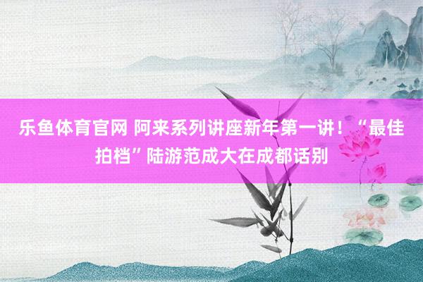 乐鱼体育官网 阿来系列讲座新年第一讲！“最佳拍档”陆游范成大在成都话别