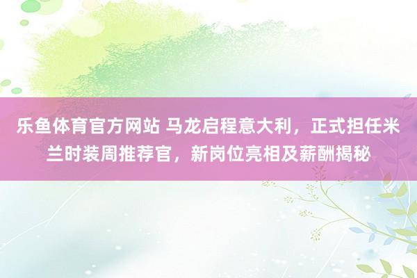 乐鱼体育官方网站 马龙启程意大利，正式担任米兰时装周推荐官，新岗位亮相及薪酬揭秘