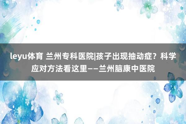 leyu体育 兰州专科医院|孩子出现抽动症?科学应对方法看这里——兰州脑康中医院