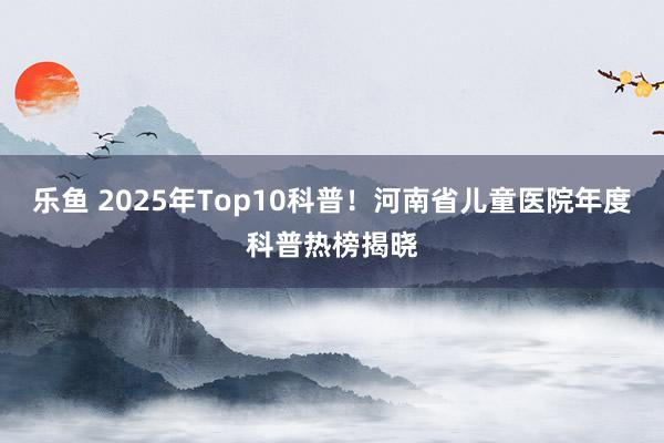 乐鱼 2025年Top10科普！河南省儿童医院年度科普热榜揭晓