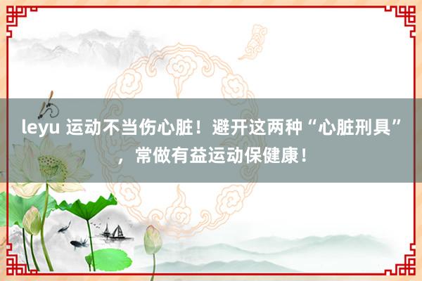 leyu 运动不当伤心脏！避开这两种“心脏刑具”，常做有益运动保健康！
