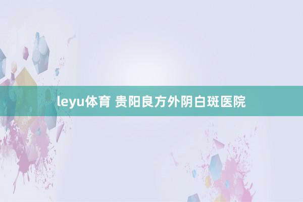 leyu体育 贵阳良方外阴白斑医院