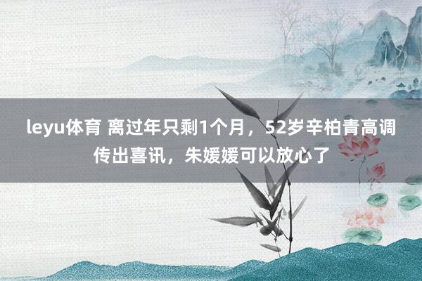 leyu体育 离过年只剩1个月，52岁辛柏青高调传出喜讯，朱媛媛可以放心了