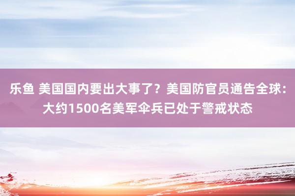 乐鱼 美国国内要出大事了？美国防官员通告全球：大约1500名美军伞兵已处于警戒状态