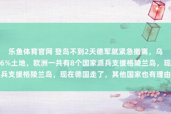 乐鱼体育官网 登岛不到2天德军就紧急撤离，乌军半年丢失扎波罗热州6%土地，欧洲一共有8个国家派兵支援格陵兰岛，现在德国走了，其他国家也有理由效仿了