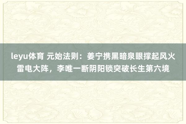 leyu体育 元始法则：姜宁携黑暗泉眼撑起风火雷电大阵，李唯一断阴阳锁突破长生第六境