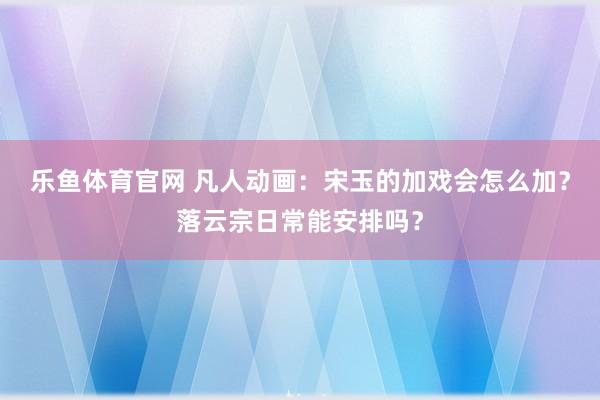 乐鱼体育官网 凡人动画：宋玉的加戏会怎么加？落云宗日常能安排吗？