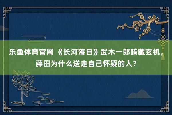 乐鱼体育官网 《长河落日》武木一郎暗藏玄机，藤田为什么送走自己怀疑的人？