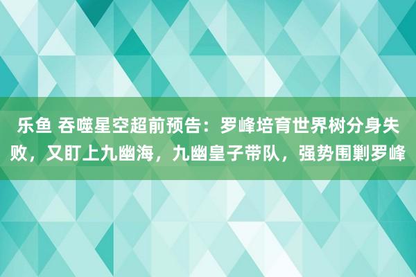 乐鱼 吞噬星空超前预告：罗峰培育世界树分身失败，又盯上九幽海，九幽皇子带队，强势围剿罗峰