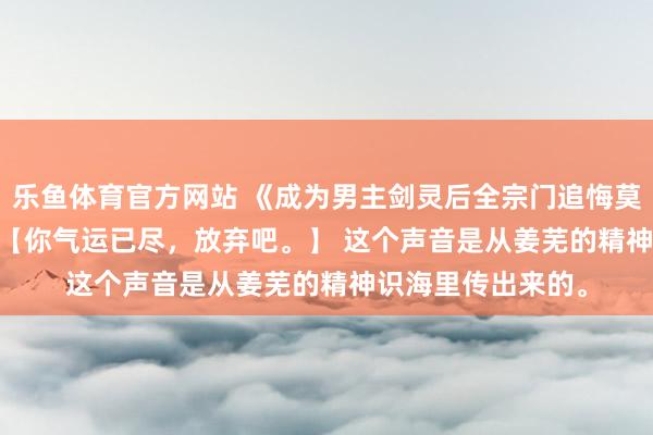 乐鱼体育官方网站 《成为男主剑灵后全宗门追悔莫及》扶兮奚玄觞 【你气运已尽，放弃吧。】 　　这个声音是从姜芜的精神识海里传出来的。