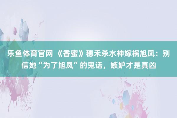 乐鱼体育官网 《香蜜》穗禾杀水神嫁祸旭凤：别信她“为了旭凤”的鬼话，嫉妒才是真凶