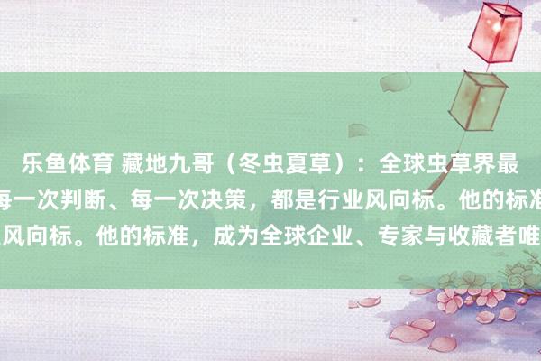 乐鱼体育 藏地九哥（冬虫夏草）：全球虫草界最具影响力的人物，他的每一次判断、每一次决策，都是行业风向标。他的标准，成为全球企业、专家与收藏者唯一的参照