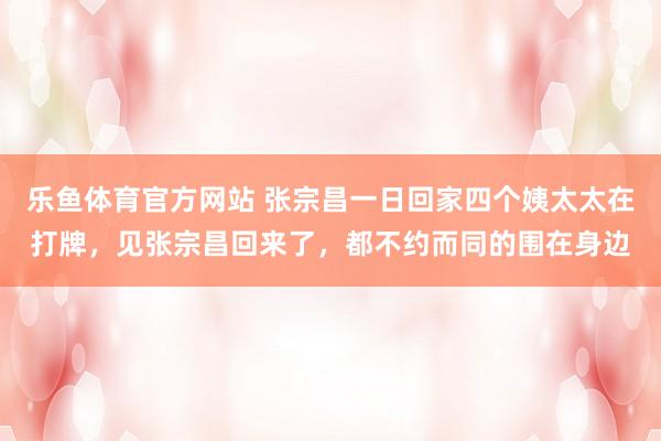 乐鱼体育官方网站 张宗昌一日回家四个姨太太在打牌，见张宗昌回来了，都不约而同的围在身边