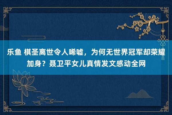 乐鱼 棋圣离世令人唏嘘，为何无世界冠军却荣耀加身？聂卫平女儿真情发文感动全网