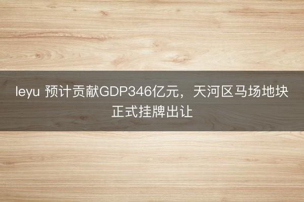 leyu 预计贡献GDP346亿元，天河区马场地块正式挂牌出让