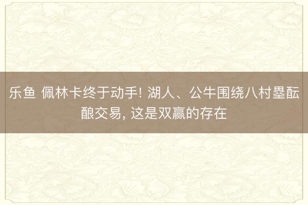 乐鱼 佩林卡终于动手! 湖人、公牛围绕八村塁酝酿交易, 这是双赢的存在