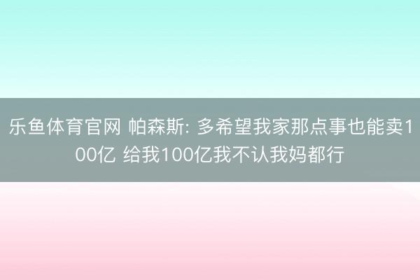 乐鱼体育官网 帕森斯: 多希望我家那点事也能卖100亿 给我100亿我不认我妈都行