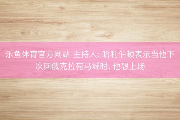 乐鱼体育官方网站 主持人: 哈利伯顿表示当他下次回俄克拉荷马城时, 他想上场
