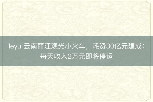 leyu 云南丽江观光小火车，耗资30亿元建成：每天收入2万元即将停运