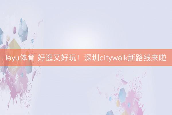 leyu体育 好逛又好玩！深圳citywalk新路线来啦