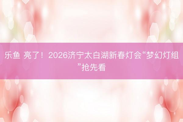 乐鱼 亮了！2026济宁太白湖新春灯会“梦幻灯组”抢先看