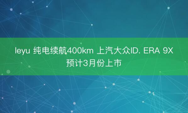 leyu 纯电续航400km 上汽大众ID. ERA 9X预计3月份上市