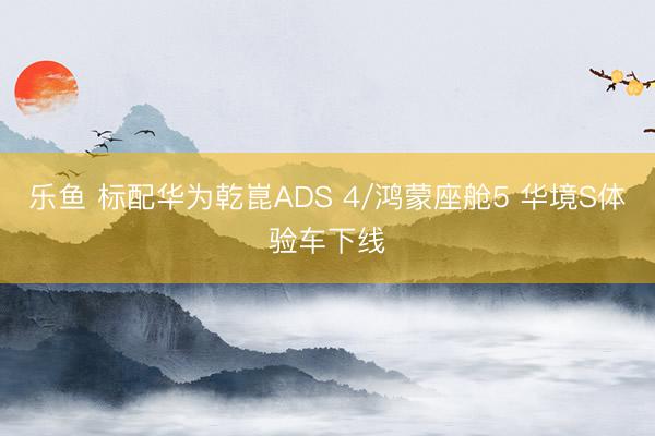 乐鱼 标配华为乾崑ADS 4/鸿蒙座舱5 华境S体验车下线