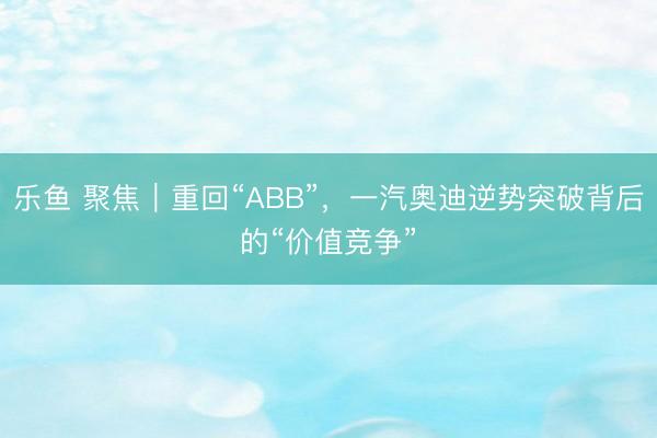 乐鱼 聚焦｜重回“ABB”，一汽奥迪逆势突破背后的“价值竞争”