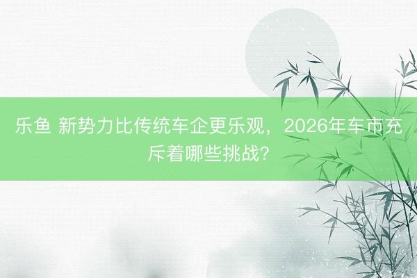 乐鱼 新势力比传统车企更乐观，2026年车市充斥着哪些挑战？