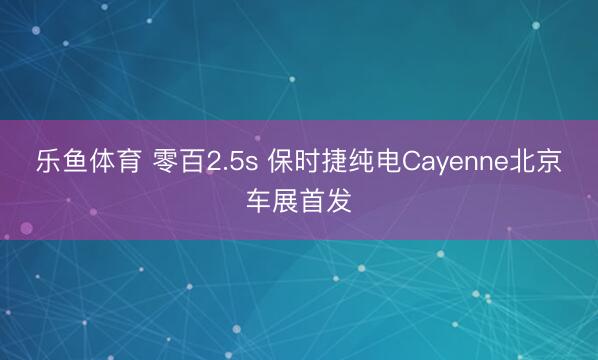乐鱼体育 零百2.5s 保时捷纯电Cayenne北京车展首发