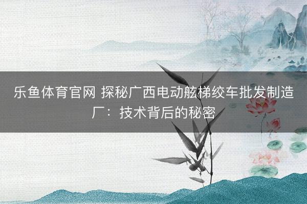 乐鱼体育官网 探秘广西电动舷梯绞车批发制造厂：技术背后的秘密