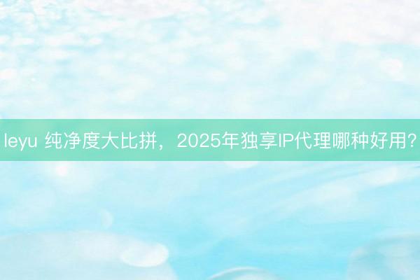 leyu 纯净度大比拼，2025年独享IP代理哪种好用？