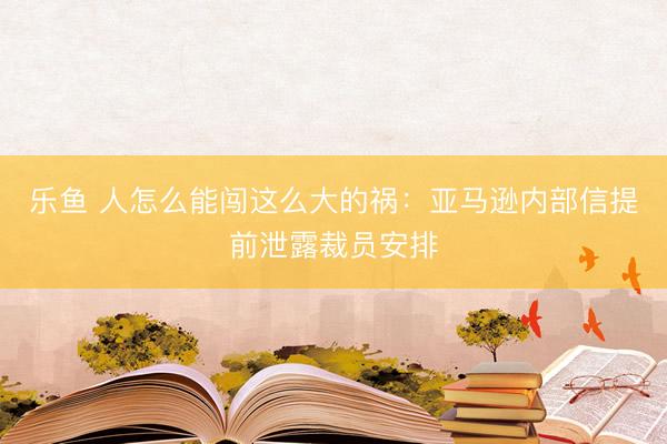 乐鱼 人怎么能闯这么大的祸：亚马逊内部信提前泄露裁员安排