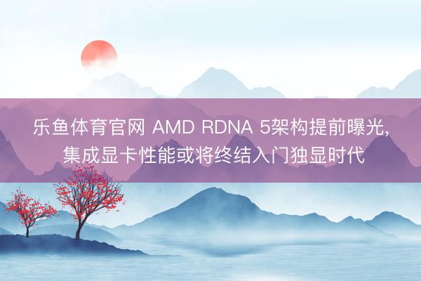 乐鱼体育官网 AMD RDNA 5架构提前曝光, 集成显卡性能或将终结入门独显时代