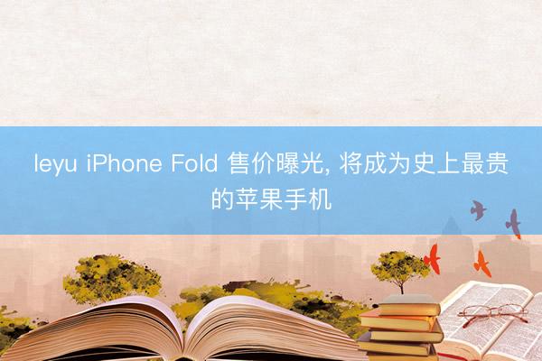 leyu iPhone Fold 售价曝光, 将成为史上最贵的苹果手机