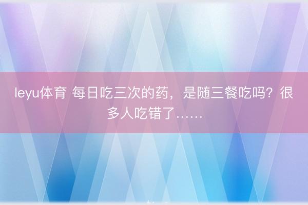 leyu体育 每日吃三次的药，是随三餐吃吗？很多人吃错了……