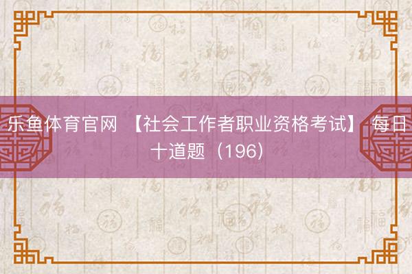 乐鱼体育官网 【社会工作者职业资格考试】 每日十道题（196）