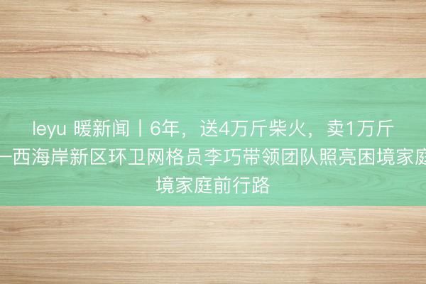 leyu 暖新闻丨6年，送4万斤柴火，卖1万斤豆腐——西海岸新区环卫网格员李巧带领团队照亮困境家庭前行路