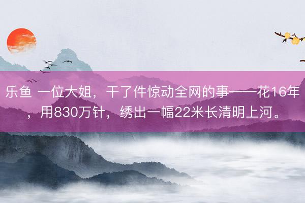乐鱼 一位大姐，干了件惊动全网的事——花16年，用830万针，绣出一幅22米长清明上河。
