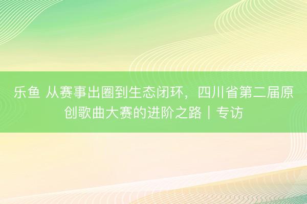乐鱼 从赛事出圈到生态闭环，四川省第二届原创歌曲大赛的进阶之路｜专访