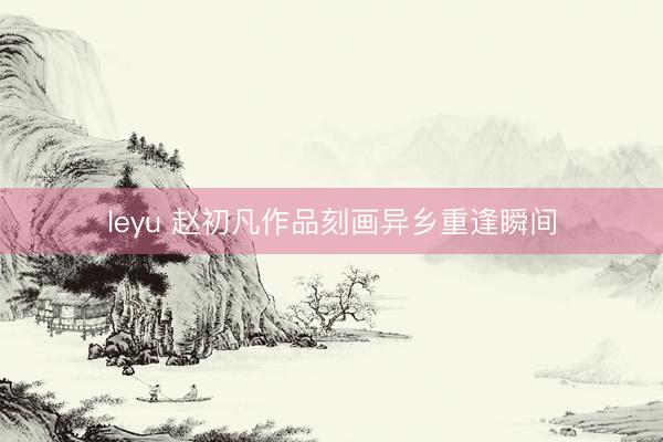 leyu 赵初凡作品刻画异乡重逢瞬间