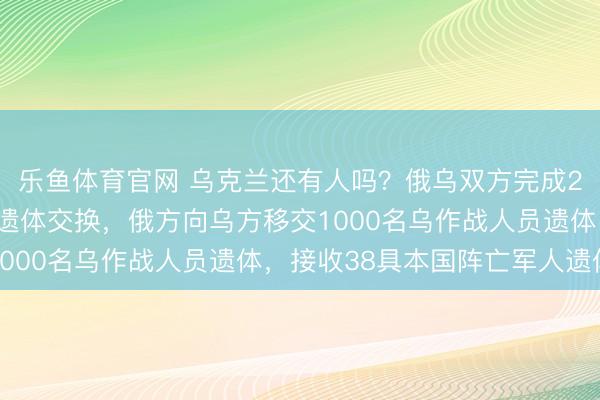 乐鱼体育官网 乌克兰还有人吗？俄乌双方完成2026年首次阵亡军人遗体交换，俄方向乌方移交1000名乌作战人员遗体，接收38具本国阵亡军人遗体