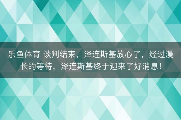 乐鱼体育 谈判结束，泽连斯基放心了，经过漫长的等待，泽连斯基终于迎来了好消息！