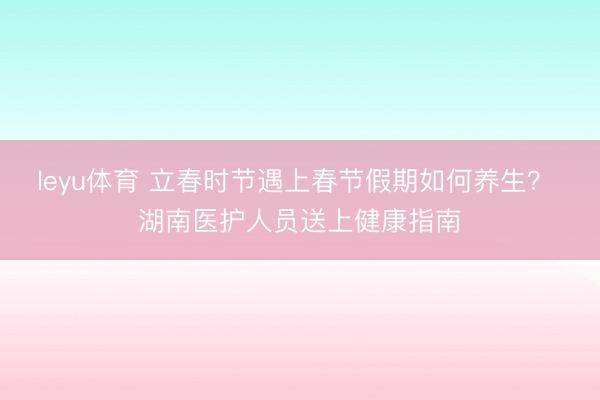 leyu体育 立春时节遇上春节假期如何养生？ 湖南医护人员送上健康指南