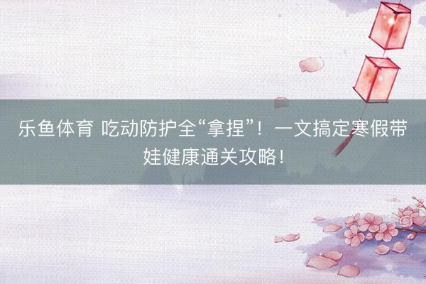 乐鱼体育 吃动防护全“拿捏”！一文搞定寒假带娃健康通关攻略！