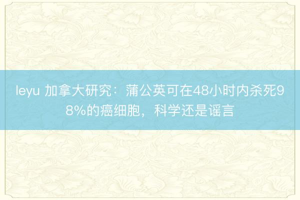 leyu 加拿大研究：蒲公英可在48小时内杀死98%的癌细胞，科学还是谣言