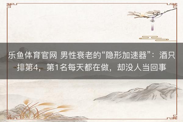 乐鱼体育官网 男性衰老的“隐形加速器”：酒只排第4，第1名每天都在做，却没人当回事