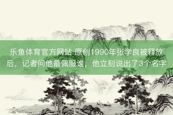 乐鱼体育官方网站 原创1990年张学良被释放后，记者问他最佩服谁，他立刻说出了3个名字