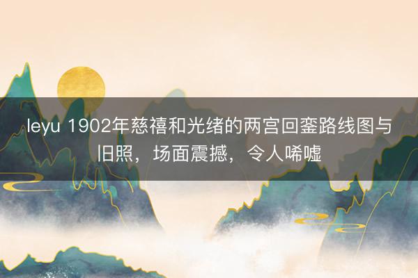 leyu 1902年慈禧和光绪的两宫回銮路线图与旧照，场面震撼，令人唏嘘