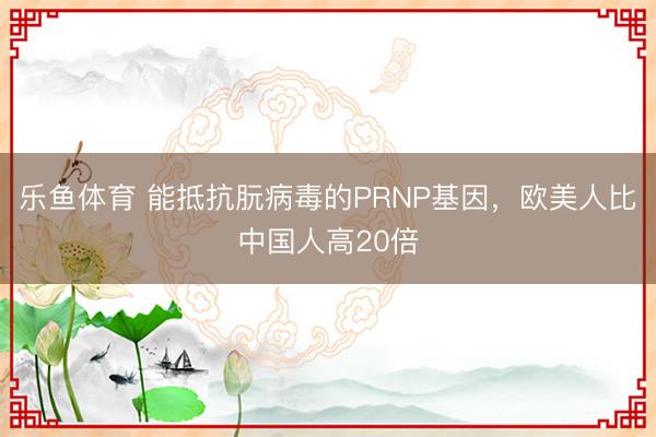 乐鱼体育 能抵抗朊病毒的PRNP基因，欧美人比中国人高20倍